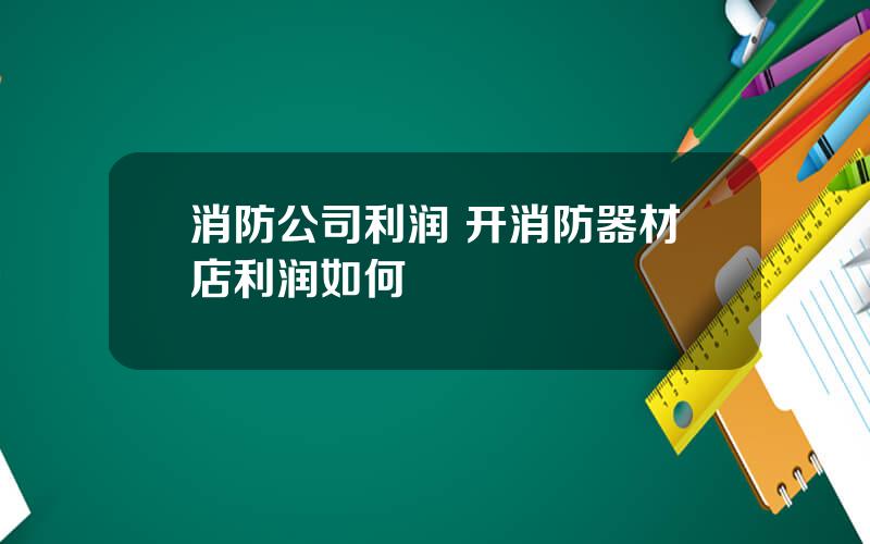 消防公司利润 开消防器材店利润如何